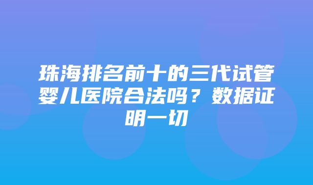 珠海排名前十的三代试管婴儿医院合法吗？数据证明一切