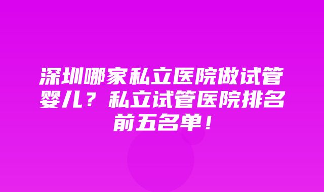 深圳哪家私立医院做试管婴儿？私立试管医院排名前五名单！