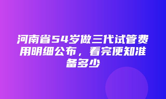 河南省54岁做三代试管费用明细公布，看完便知准备多少