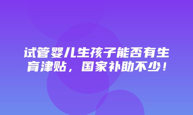 试管婴儿生孩子能否有生育津贴，国家补助不少！