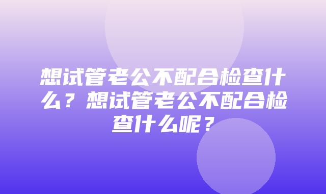 想试管老公不配合检查什么？想试管老公不配合检查什么呢？