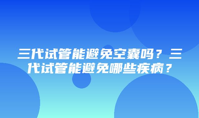 三代试管能避免空囊吗？三代试管能避免哪些疾病？