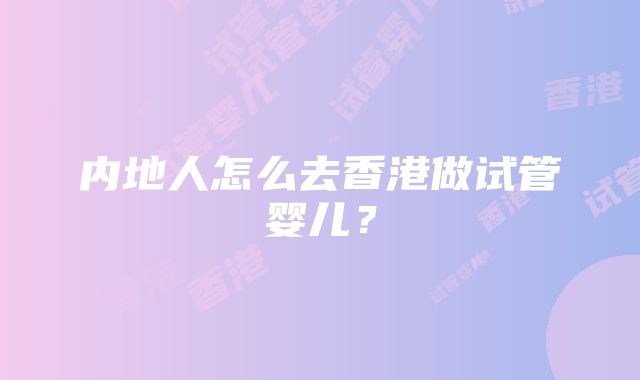 内地人怎么去香港做试管婴儿？