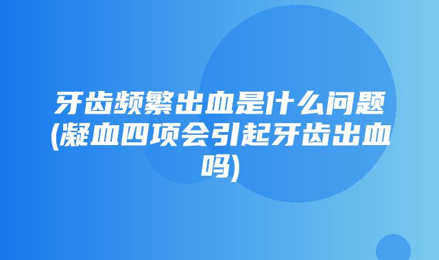 牙齿频繁出血是什么问题(凝血四项会引起牙齿出血吗)