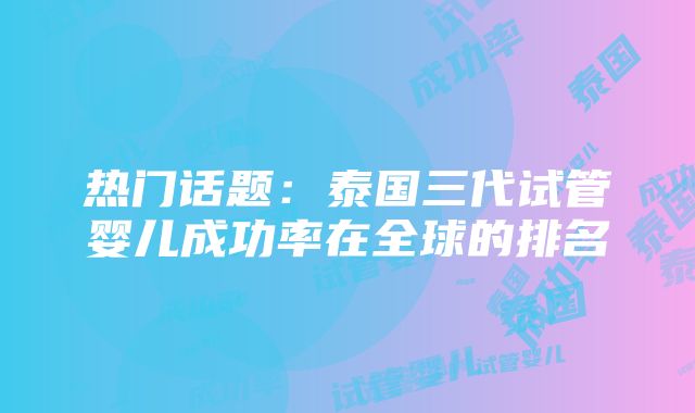 热门话题：泰国三代试管婴儿成功率在全球的排名