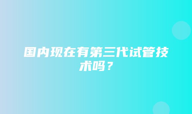 国内现在有第三代试管技术吗？