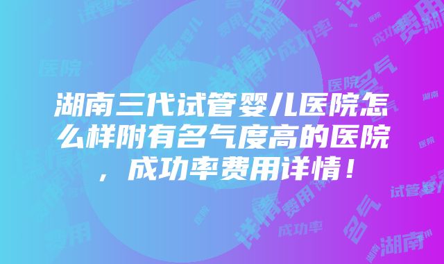 湖南三代试管婴儿医院怎么样附有名气度高的医院，成功率费用详情！