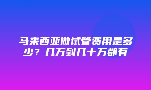 马来西亚做试管费用是多少？几万到几十万都有