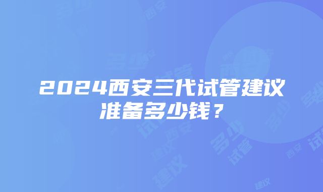 2024西安三代试管建议准备多少钱？