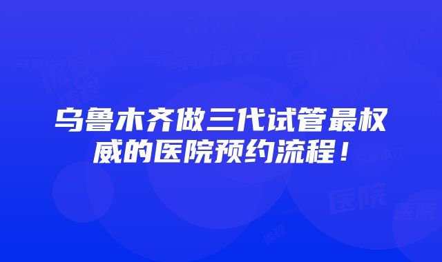 乌鲁木齐做三代试管最权威的医院预约流程！