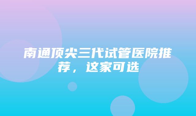 南通顶尖三代试管医院推荐，这家可选