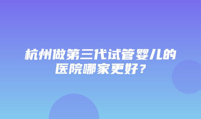 杭州做第三代试管婴儿的医院哪家更好？