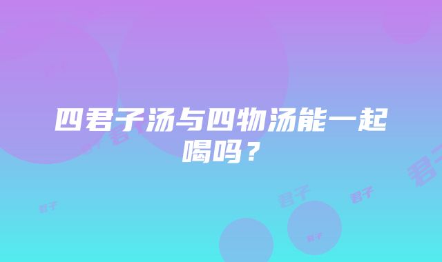 四君子汤与四物汤能一起喝吗？