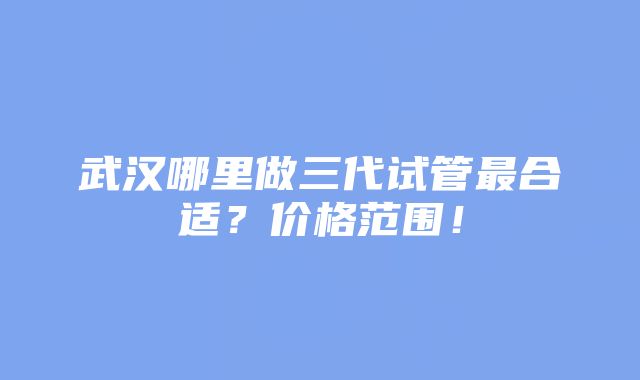 武汉哪里做三代试管最合适？价格范围！