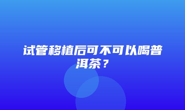 试管移植后可不可以喝普洱茶？