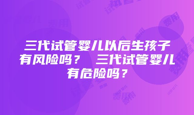 三代试管婴儿以后生孩子有风险吗？ 三代试管婴儿有危险吗？