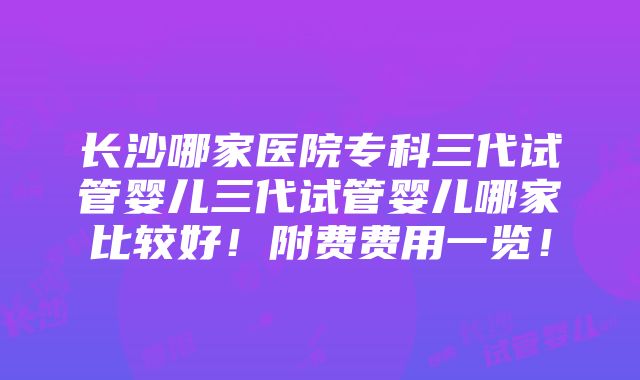 长沙哪家医院专科三代试管婴儿三代试管婴儿哪家比较好！附费费用一览！