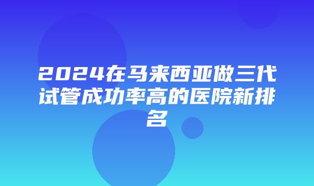 2024在马来西亚做三代试管成功率高的医院新排名