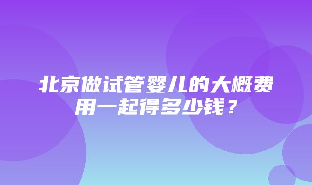 北京做试管婴儿的大概费用一起得多少钱？