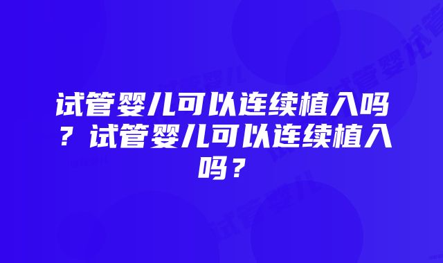 试管婴儿可以连续植入吗？试管婴儿可以连续植入吗？