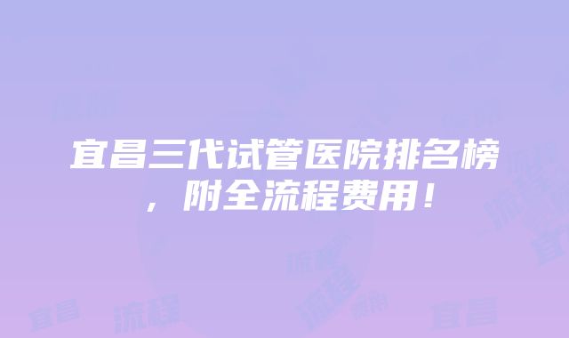 宜昌三代试管医院排名榜，附全流程费用！