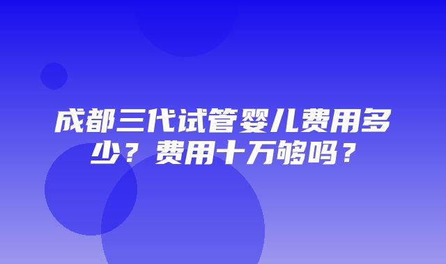 成都三代试管婴儿费用多少？费用十万够吗？