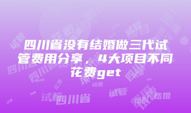 四川省没有结婚做三代试管费用分享，4大项目不同花费get