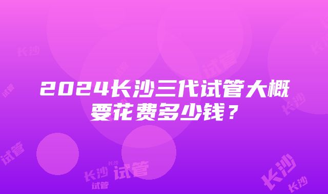 2024长沙三代试管大概要花费多少钱？