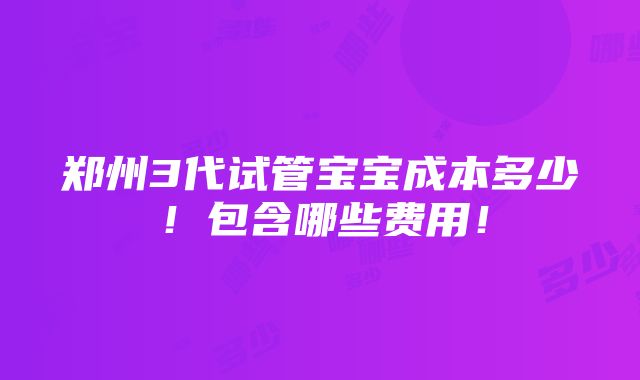 郑州3代试管宝宝成本多少！包含哪些费用！