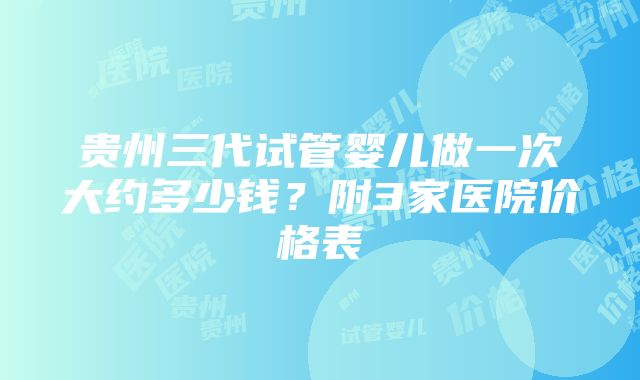 贵州三代试管婴儿做一次大约多少钱？附3家医院价格表