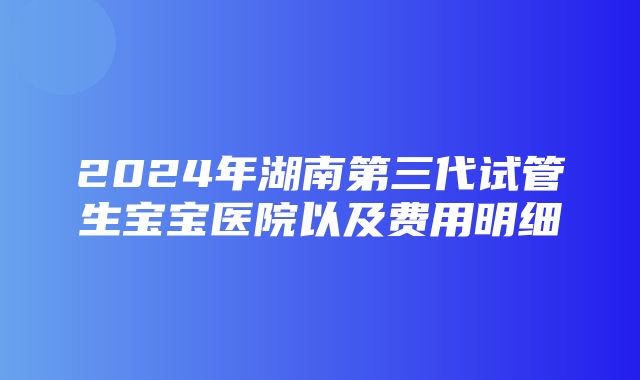 2024年湖南第三代试管生宝宝医院以及费用明细