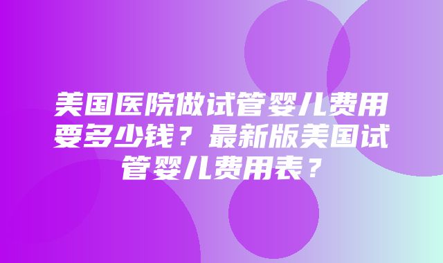 美国医院做试管婴儿费用要多少钱？最新版美国试管婴儿费用表？