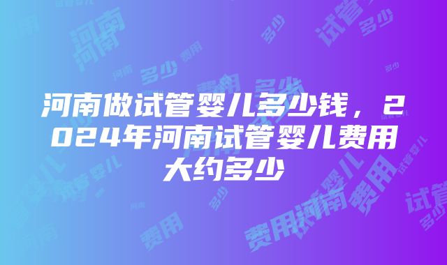 河南做试管婴儿多少钱，2024年河南试管婴儿费用大约多少