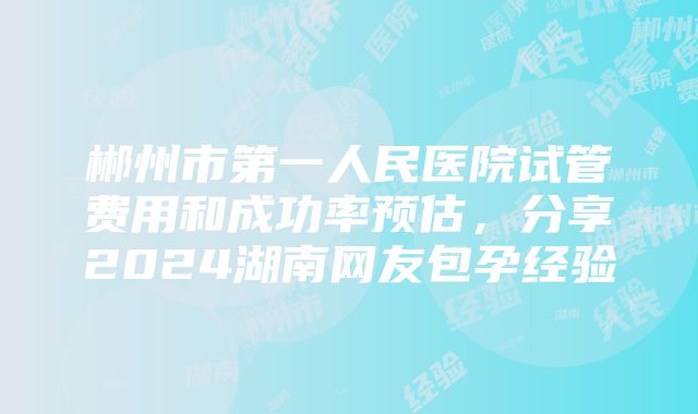 郴州市第一人民医院试管费用和成功率预估，分享2024湖南网友包孕经验