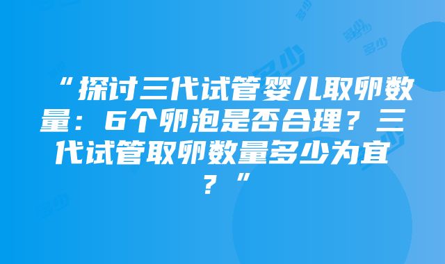 “探讨三代试管婴儿取卵数量：6个卵泡是否合理？三代试管取卵数量多少为宜？”