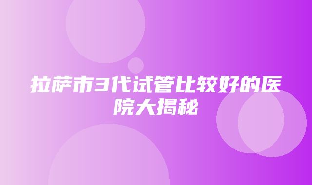 拉萨市3代试管比较好的医院大揭秘