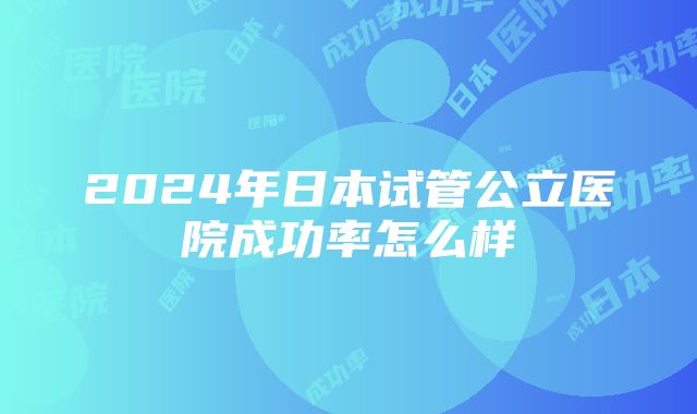 2024年日本试管公立医院成功率怎么样