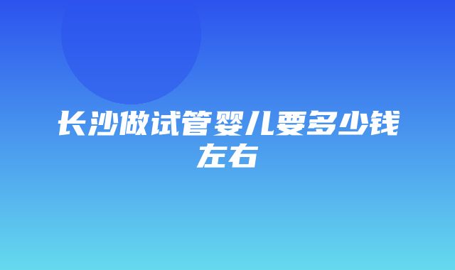 长沙做试管婴儿要多少钱左右