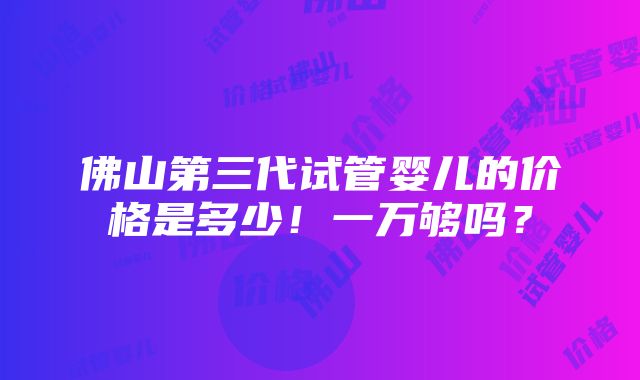 佛山第三代试管婴儿的价格是多少！一万够吗？