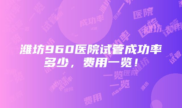 潍坊960医院试管成功率多少，费用一览！