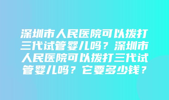 深圳市人民医院可以拨打三代试管婴儿吗？深圳市人民医院可以拨打三代试管婴儿吗？它要多少钱？