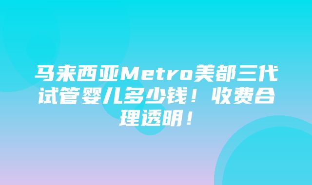 马来西亚Metro美都三代试管婴儿多少钱！收费合理透明！