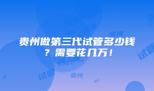 贵州做第三代试管多少钱？需要花几万！