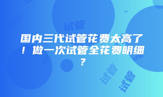 国内三代试管花费太高了！做一次试管全花费明细？