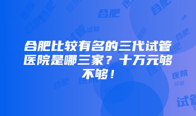 合肥比较有名的三代试管医院是哪三家？十万元够不够！