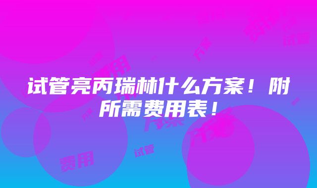 试管亮丙瑞林什么方案！附所需费用表！