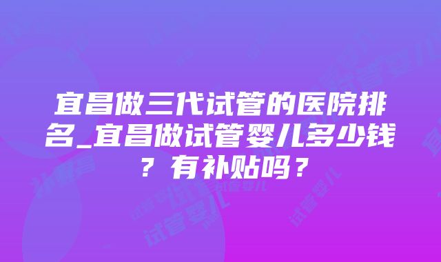 宜昌做三代试管的医院排名_宜昌做试管婴儿多少钱？有补贴吗？