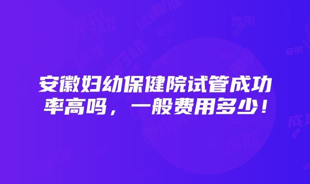 安徽妇幼保健院试管成功率高吗，一般费用多少！