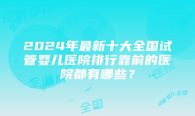 2024年最新十大全国试管婴儿医院排行靠前的医院都有哪些？