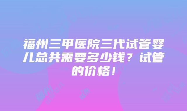 福州三甲医院三代试管婴儿总共需要多少钱？试管的价格！